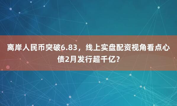 离岸人民币突破6.83,线上实盘配资视角看点心债2月发行超千亿?