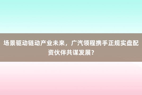 场景驱动链动产业未来,广汽领程携手正规实盘配资伙伴共谋发展?