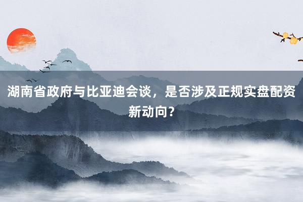 湖南省政府与比亚迪会谈，是否涉及正规实盘配资新动向？