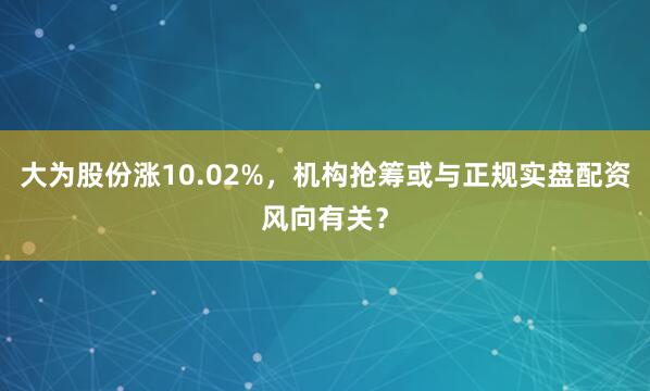 大为股份涨10.02%，机构抢筹或与正规实盘配资风向有关？