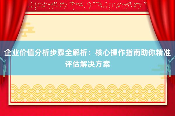 企业价值分析步骤全解析：核心操作指南助你精准评估解决方案