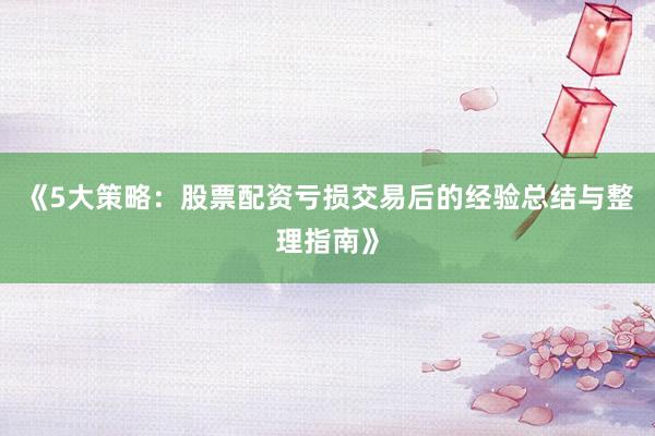 《5大策略：股票配资亏损交易后的经验总结与整理指南》